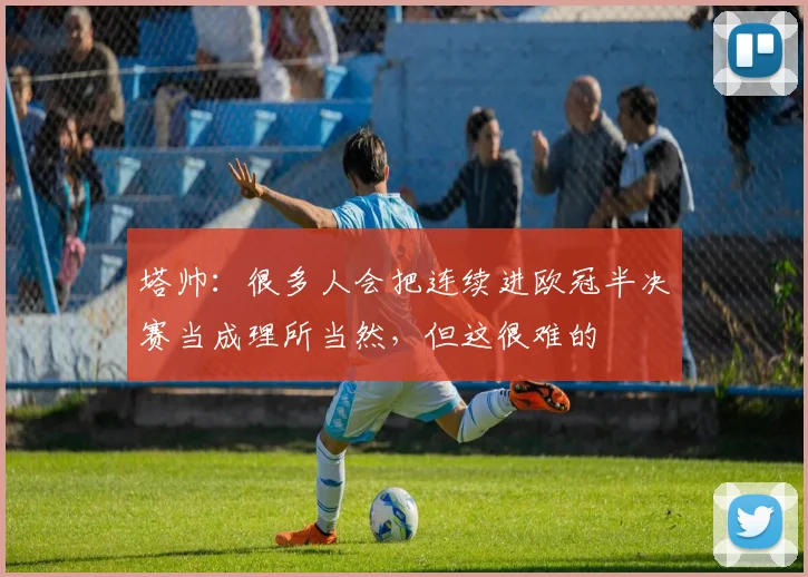 塔帅：很多人会把连续进欧冠半决赛当成理所当然，但这很难的