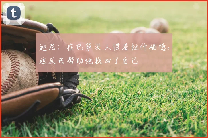 迪尼：在巴萨没人惯着拉什福德，这反而帮助他找回了自己