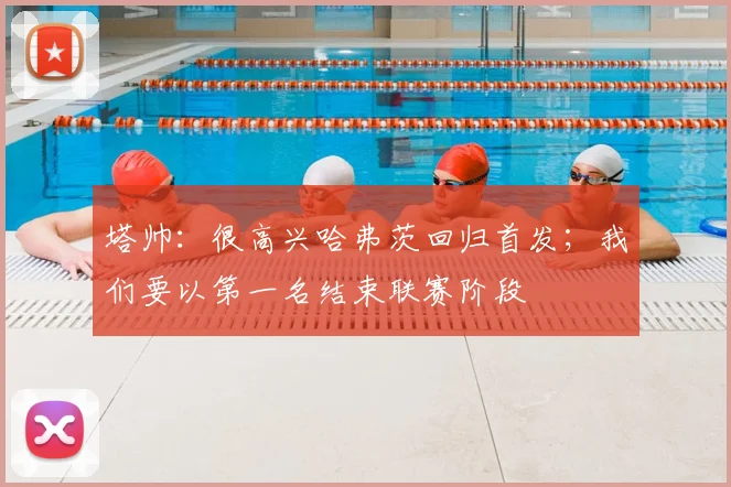 塔帅：很高兴哈弗茨回归首发；我们要以第一名结束联赛阶段