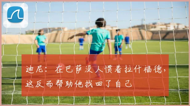 迪尼：在巴萨没人惯着拉什福德，这反而帮助他找回了自己