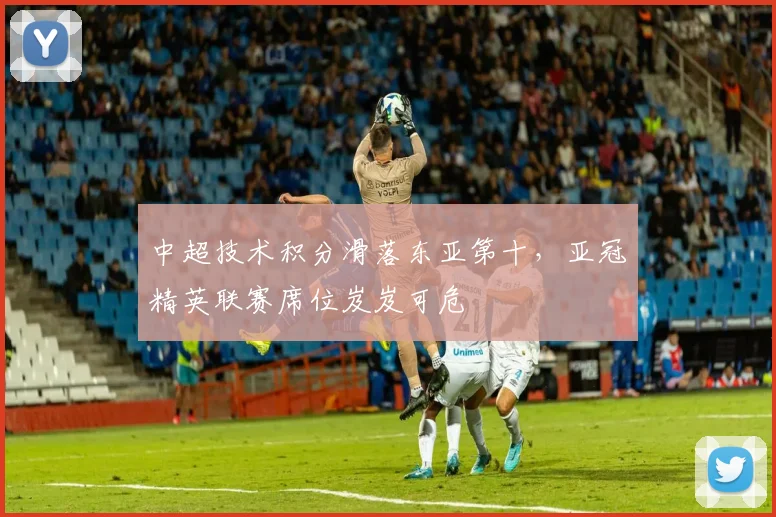 中超技术积分滑落东亚第十，亚冠精英联赛席位岌岌可危
