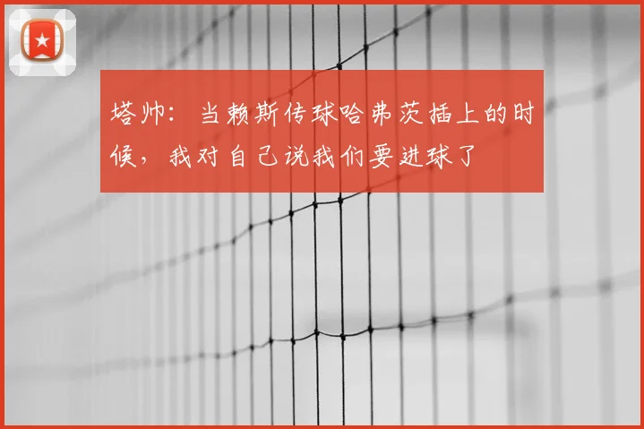 塔帅：当赖斯传球哈弗茨插上的时候，我对自己说我们要进球了