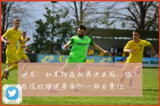 迪尼：如果阿森纳再次丢冠，陷入恐慌的球迷要承担一部分责任
