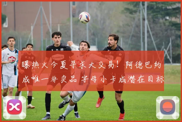 曝热火今夏寻求大交易！阿德巴约成唯一非卖品 字母小卡成潜在目标