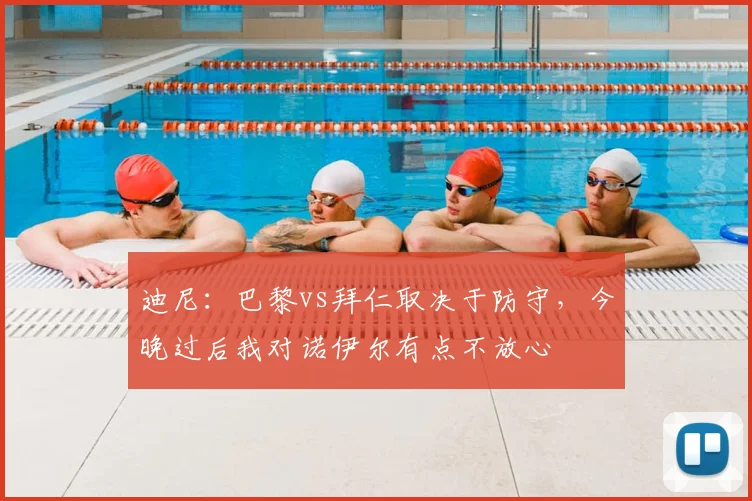 迪尼：巴黎vs拜仁取决于防守，今晚过后我对诺伊尔有点不放心