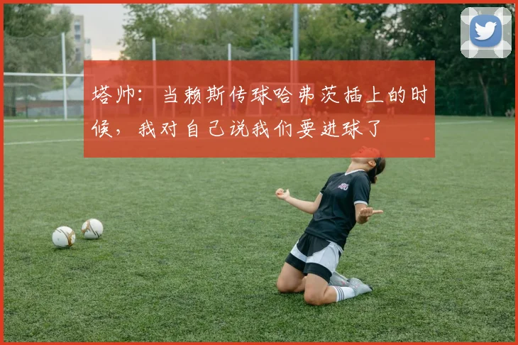 塔帅：当赖斯传球哈弗茨插上的时候，我对自己说我们要进球了