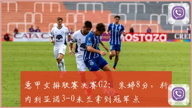意甲女排联赛决赛G2：朱婷8分，科内利亚诺3-0米兰拿到冠军点