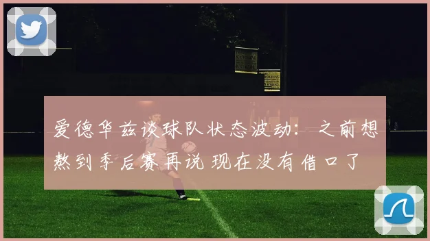爱德华兹谈球队状态波动：之前想熬到季后赛再说 现在没有借口了