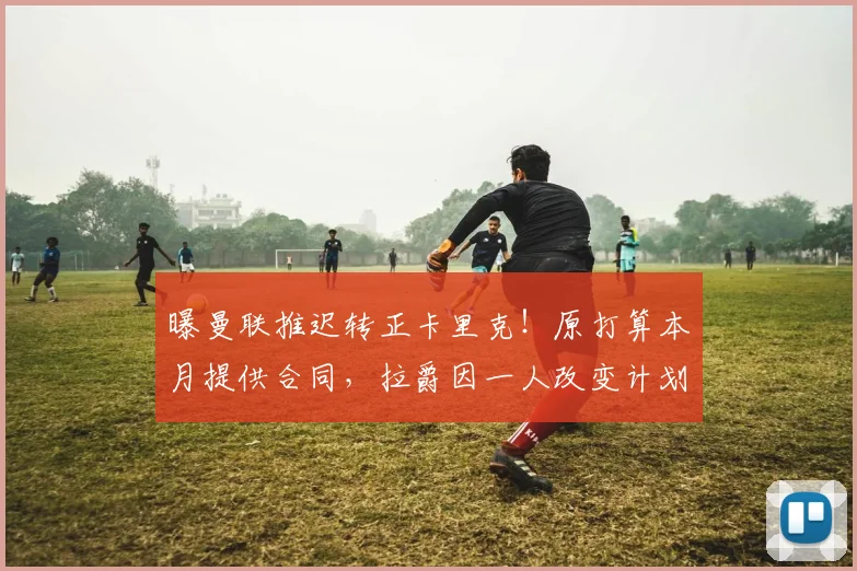 曝曼联推迟转正卡里克！原打算本月提供合同，拉爵因一人改变计划