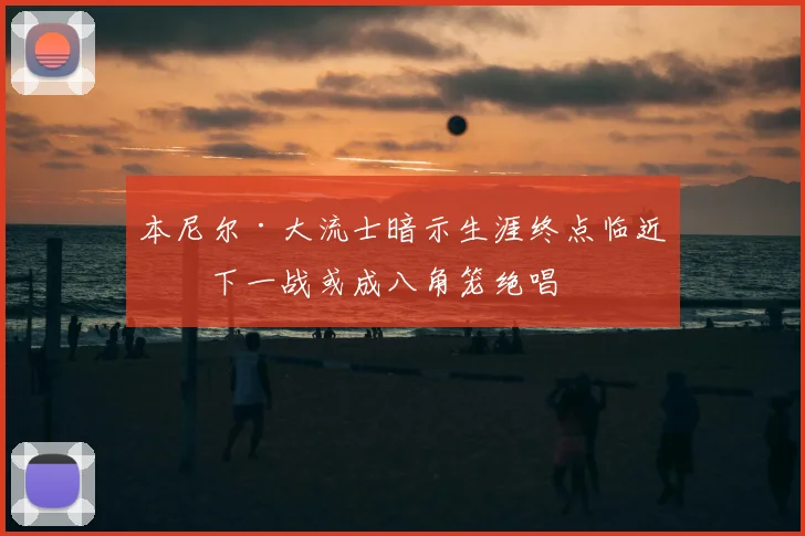 本尼尔·大流士暗示生涯终点临近，下一战或成八角笼绝唱