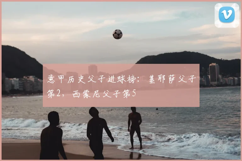 意甲历史父子进球榜：基耶萨父子第2，西蒙尼父子第5