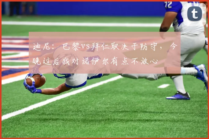 迪尼：巴黎vs拜仁取决于防守，今晚过后我对诺伊尔有点不放心