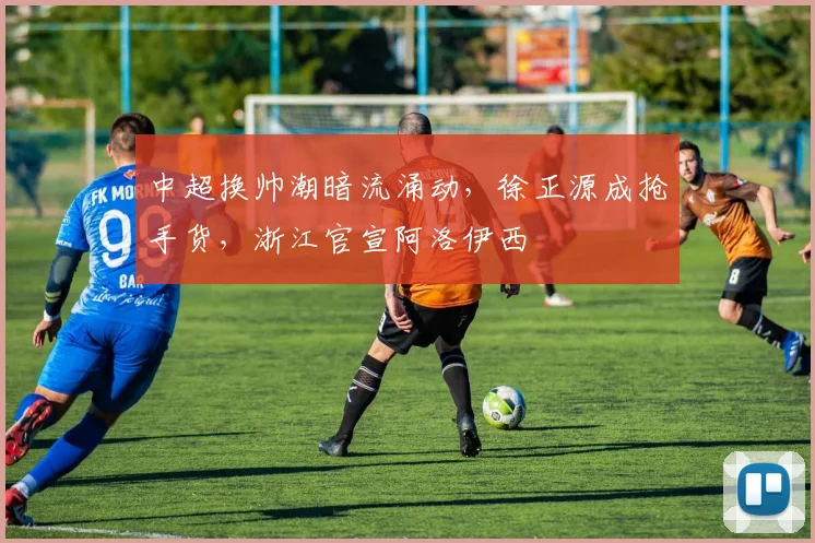 中超换帅潮暗流涌动，徐正源成抢手货，浙江官宣阿洛伊西