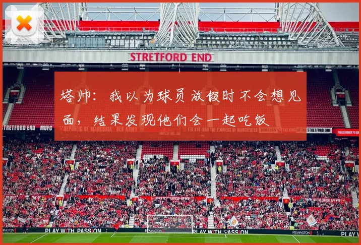 塔帅：我以为球员放假时不会想见面，结果发现他们会一起吃饭