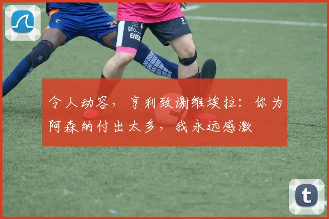 令人动容，亨利致谢维埃拉：你为阿森纳付出太多，我永远感激