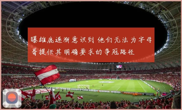 曝雄鹿逐渐意识到 他们无法为字母哥提供其明确要求的争冠路径