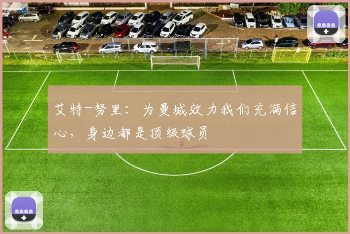 艾特-努里：为曼城效力我们充满信心，身边都是顶级球员